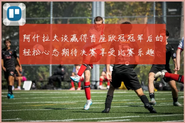 阿什拉夫谈赢得首座欧冠冠军后的轻松心态期待决赛享受比赛乐趣