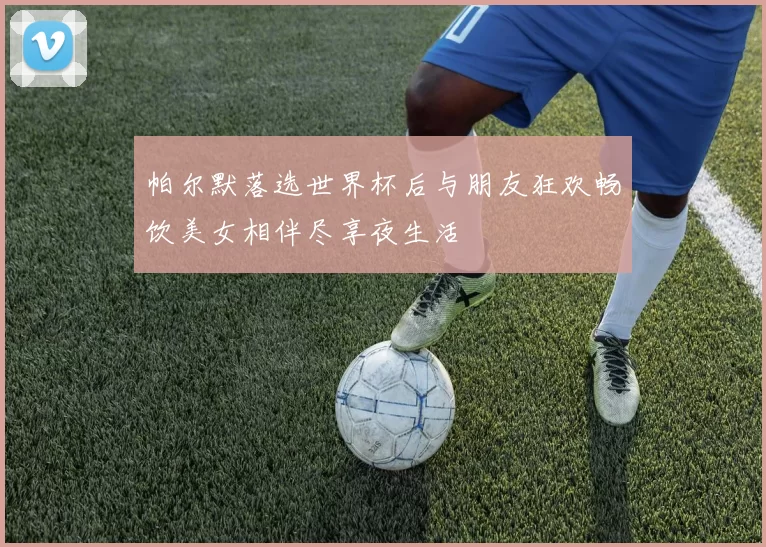 帕尔默落选世界杯后与朋友狂欢畅饮美女相伴尽享夜生活