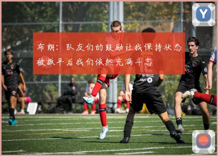 布朗：队友们的鼓励让我保持状态被扳平后我们依然充满斗志
