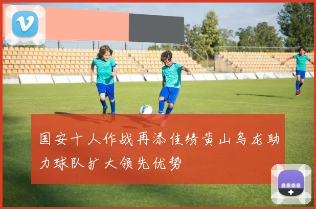 国安十人作战再添佳绩黄山乌龙助力球队扩大领先优势