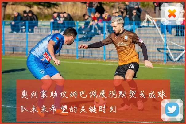奥利塞助攻姆巴佩展现默契或成球队未来希望的关键时刻