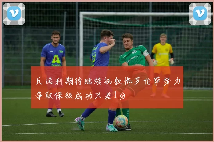 瓦诺利期待继续执教佛罗伦萨努力争取保级成功只差1分