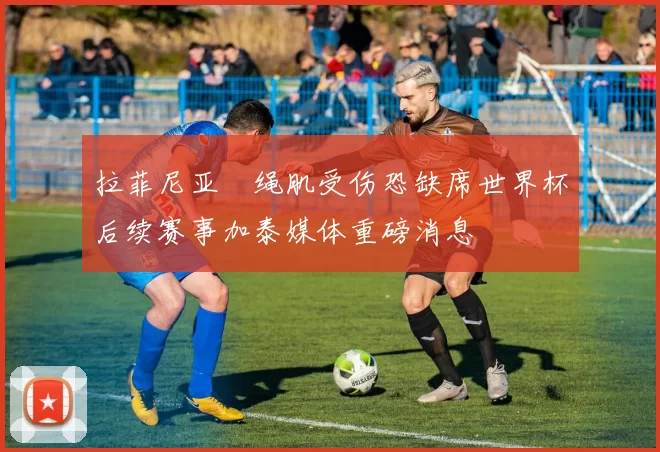 拉菲尼亚腘绳肌受伤恐缺席世界杯后续赛事加泰媒体重磅消息