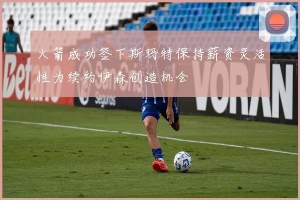 火箭成功签下斯玛特保持薪资灵活性为续约伊森创造机会