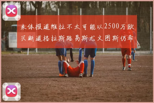 米体报道维拉不太可能以2500万欧买断道格拉斯路易斯尤文图斯仍希望出售他