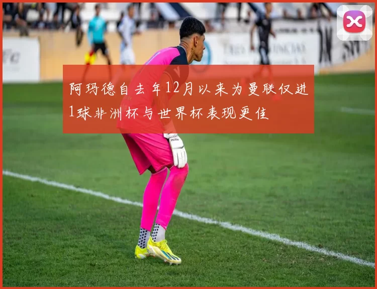 阿玛德自去年12月以来为曼联仅进1球非洲杯与世界杯表现更佳