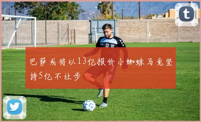 巴萨或将以13亿报价小蜘蛛马竞坚持5亿不让步