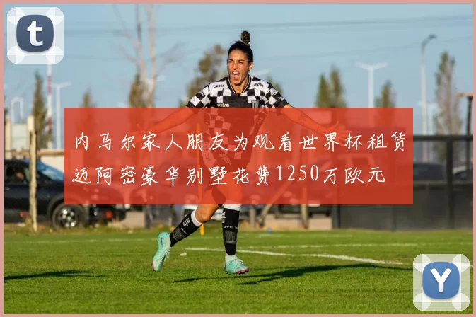 内马尔家人朋友为观看世界杯租赁迈阿密豪华别墅花费1250万欧元