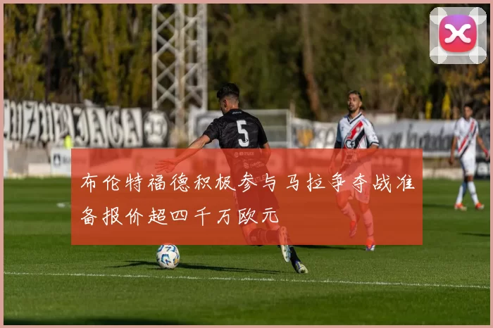 布伦特福德积极参与马拉争夺战准备报价超四千万欧元