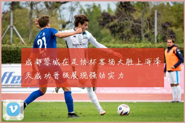 成都蓉城在足协杯客场大胜上海泽天成功晋级展现强劲实力