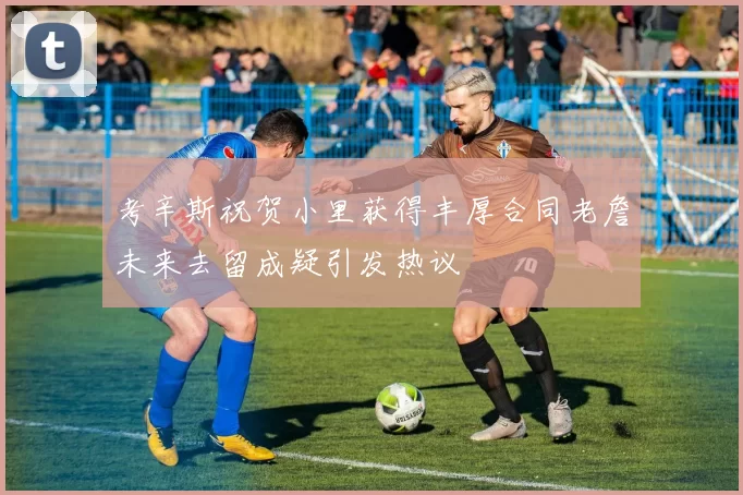 考辛斯祝贺小里获得丰厚合同老詹未来去留成疑引发热议