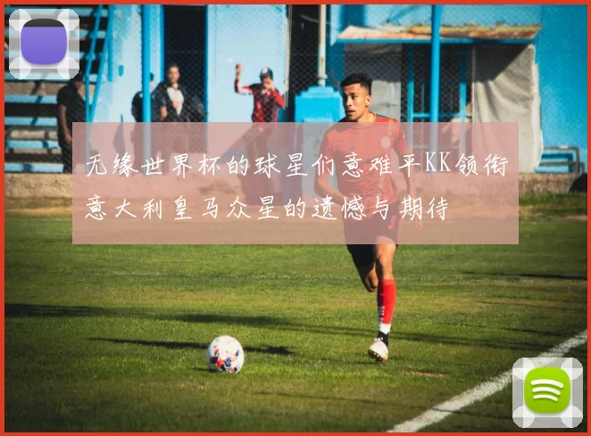 无缘世界杯的球星们意难平KK领衔意大利皇马众星的遗憾与期待