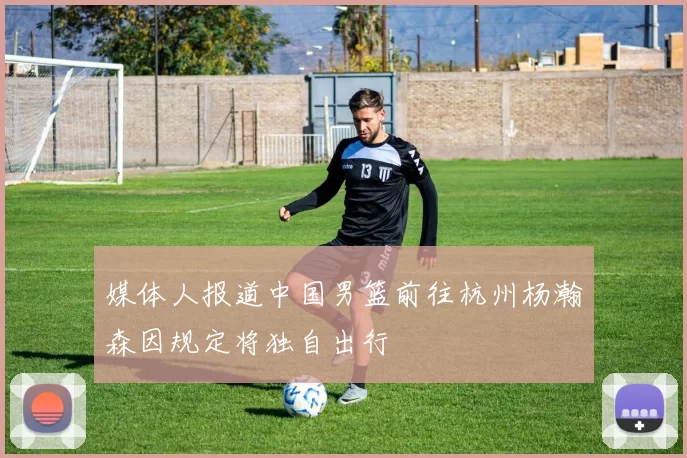 媒体人报道中国男篮前往杭州杨瀚森因规定将独自出行