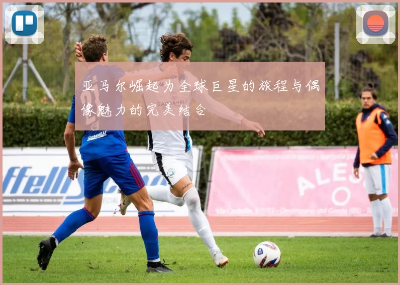 亚马尔崛起为全球巨星的旅程与偶像魅力的完美结合