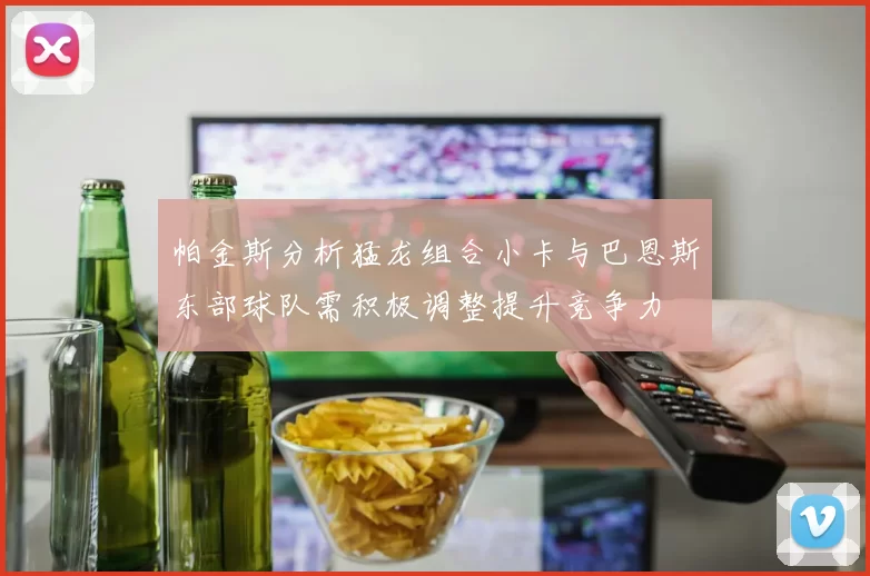 帕金斯分析猛龙组合小卡与巴恩斯东部球队需积极调整提升竞争力