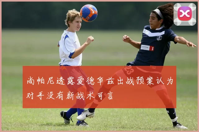 尚帕尼透露爱德华兹出战预案认为对手没有新战术可言