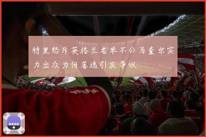 特里怒斥英格兰名单不公马奎尔实力出众为何落选引发争议