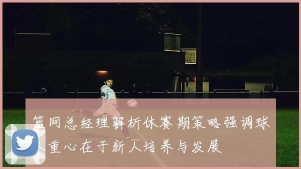 篮网总经理解析休赛期策略强调球队重心在于新人培养与发展