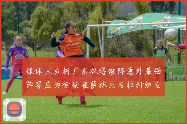 媒体人分析广东双塔缺阵意外最强阵容应为徐胡崔萨林杰与拉科组合