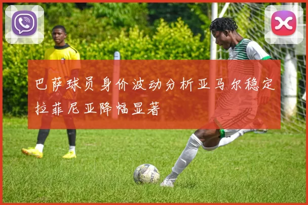 巴萨球员身价波动分析亚马尔稳定拉菲尼亚降幅显著